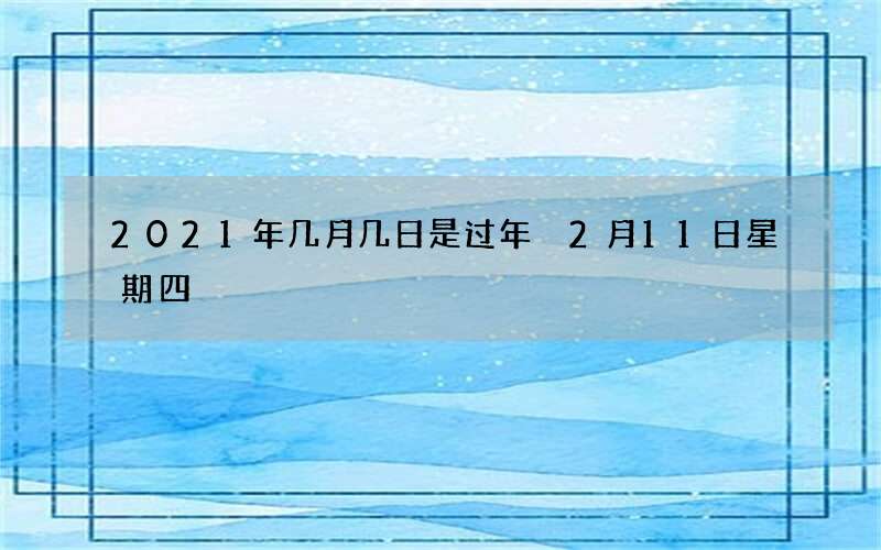 2021年几月几日是过年 2月11日星期四